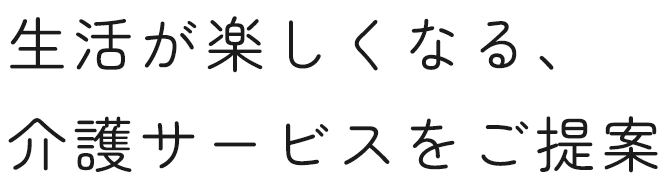 生活が楽しくなる、 介護サービスをご提案